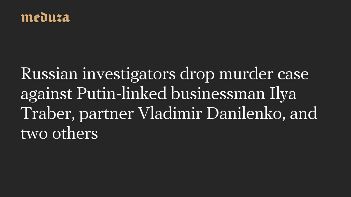 Russian investigators drop murder case against Putin-linked businessman Ilya Traber, partner Vladimir Danilenko, and two others