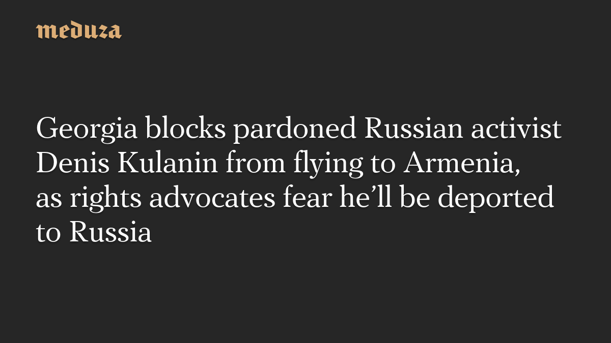 Georgia blocks pardoned Russian activist Denis Kulanin from flying to Armenia, as rights advocates fear he’ll be deported to Russia