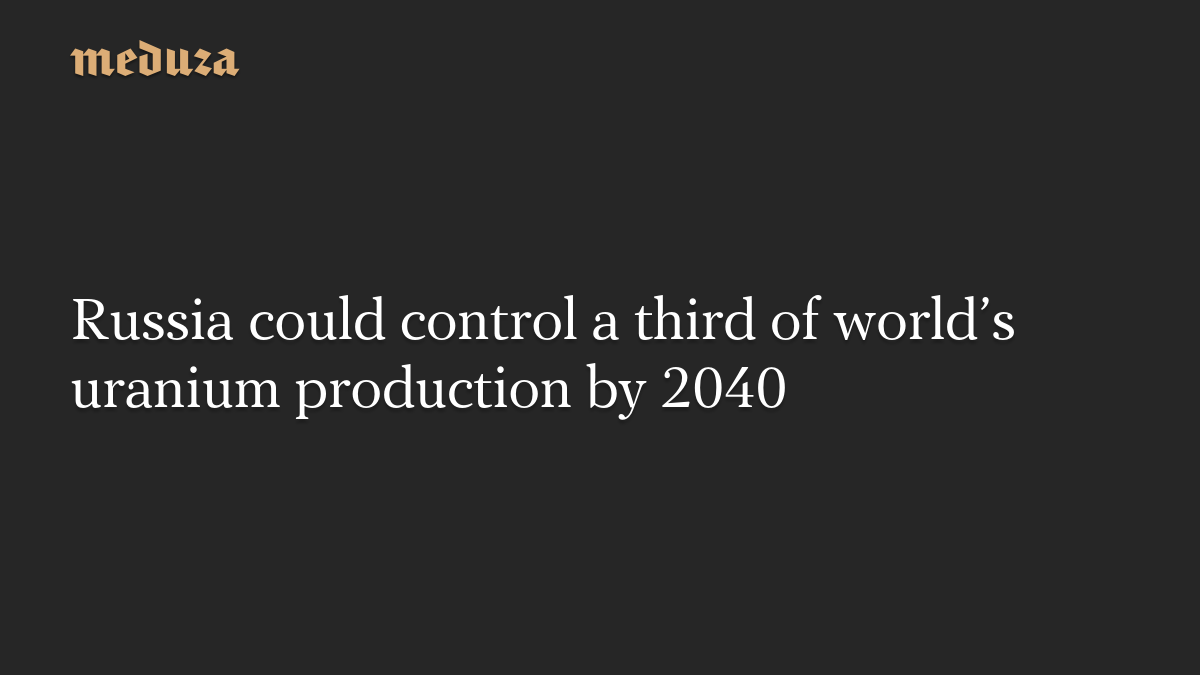 Russia could control a third of world’s uranium production by 2040