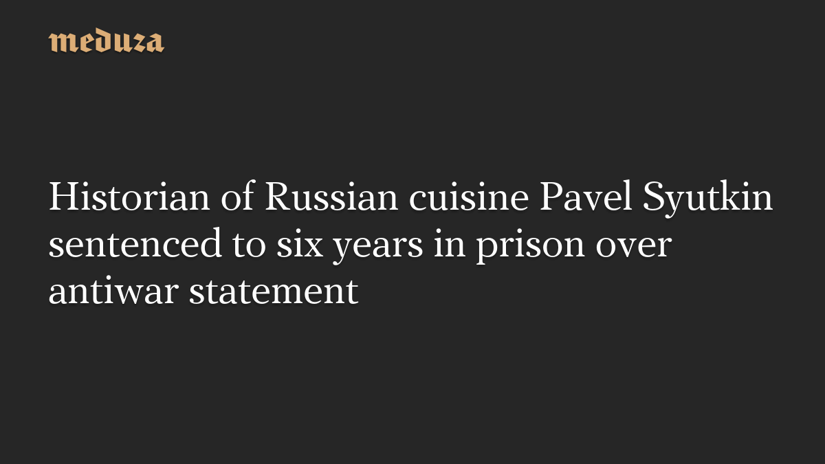 Historian of Russian cuisine Pavel Syutkin sentenced to six years in prison over antiwar statement