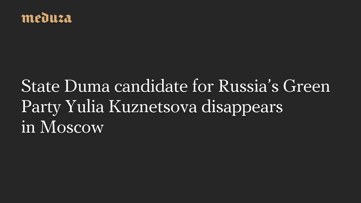 State Duma candidate for Russia’s Green Party Yulia Kuznetsova disappears in Moscow