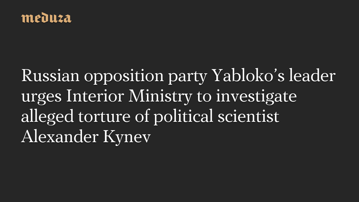 Russian opposition party Yabloko’s leader urges Interior Ministry to investigate alleged torture of political scientist Alexander Kynev