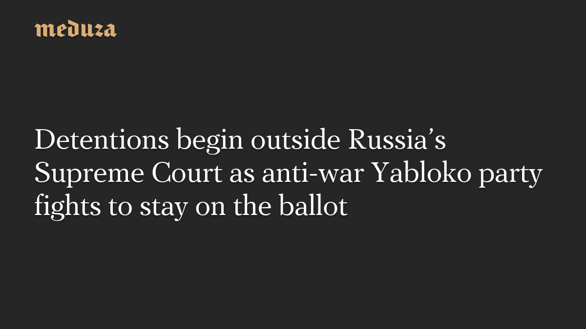 Detentions begin outside Russia’s Supreme Court as anti-war Yabloko party fights to stay on the ballot